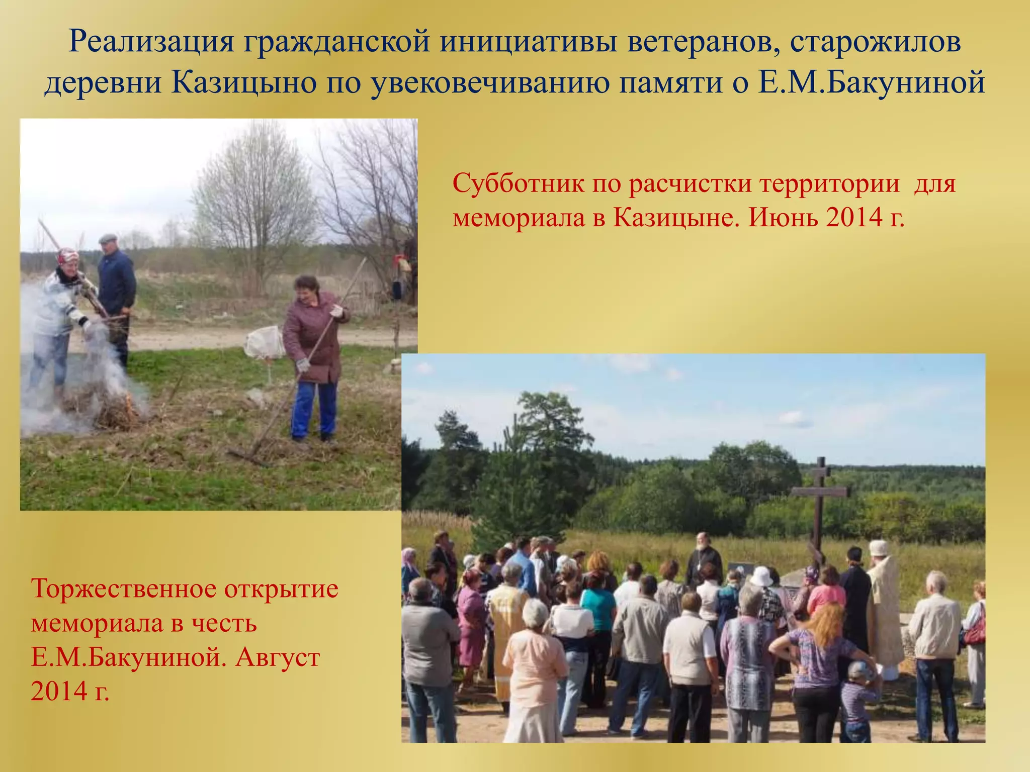 Реализация гражданской инициативы ветеранов, старожилов
деревни Казицыно по увековечиванию памяти о Е.М.Бакуниной
Субботник по расчистки территории для
мемориала в Казицыне. Июнь 2014 г.
Торжественное открытие
мемориала в честь
Е.М.Бакуниной. Август
2014 г.
 