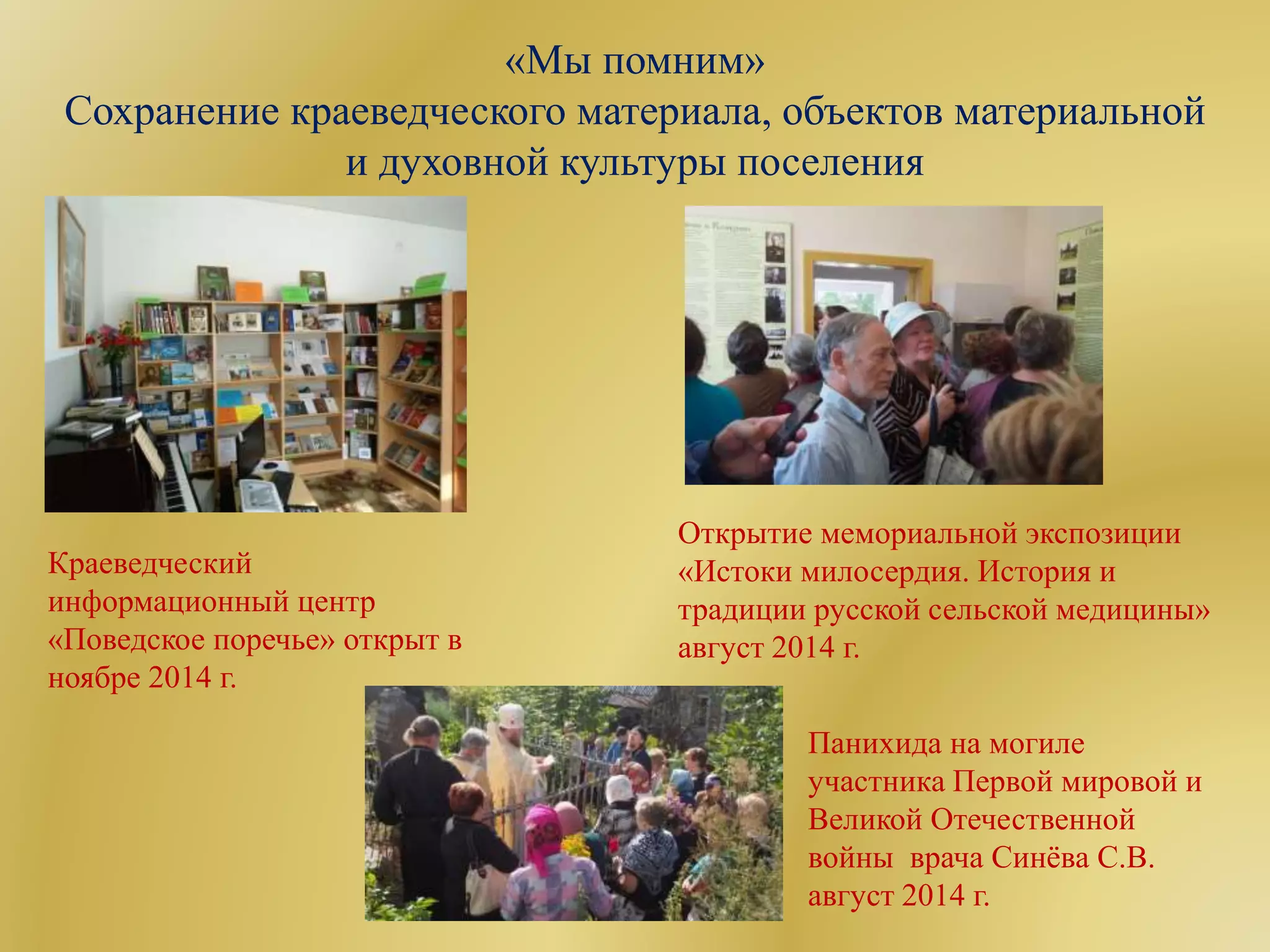 «Мы помним»
Сохранение краеведческого материала, объектов материальной
и духовной культуры поселения
Краеведческий
информационный центр
«Поведское поречье» открыт в
ноябре 2014 г.
Открытие мемориальной экспозиции
«Истоки милосердия. История и
традиции русской сельской медицины»
август 2014 г.
Панихида на могиле
участника Первой мировой и
Великой Отечественной
войны врача Синёва С.В.
август 2014 г.
 