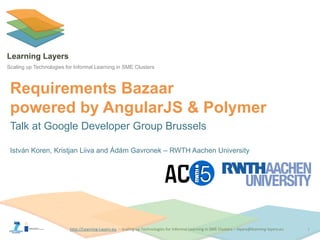 http://Learning-Layers-euhttp://Learning-Layers-eu
Learning Layers
Scaling up Technologies for Informal Learning in SME Clusters
Requirements Bazaar
powered by AngularJS & Polymer
Talk at Google Developer Group Brussels
István Koren, Kristjan Liiva and Ádám Gavronek – RWTH Aachen University
1
 