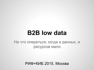 B2B low data
На что опереться, когда и данных, и
ресурсов мало
РИФ+КИБ 2015. Москва
 