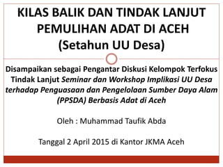 KILAS BALIK DAN TINDAK LANJUT
PEMULIHAN ADAT DI ACEH
(Setahun UU Desa)
Disampaikan sebagai Pengantar Diskusi Kelompok Terfokus
Tindak Lanjut Seminar dan Workshop Implikasi UU Desa
terhadap Penguasaan dan Pengelolaan Sumber Daya Alam
(PPSDA) Berbasis Adat di Aceh
Oleh : Muhammad Taufik Abda
Tanggal 2 April 2015 di Kantor JKMA Aceh
 