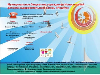 Муниципальное бюджетное учреждение Новоспасский
детский оздоровительный лагерь «Родник»
1 - этажные деревянные корпуса, проживание по 3-4 человека в комнате,
удобства на улице, душ по графику, баня. Видеосалон, актовый зал, танцплощадка - летняя
эстрада. Спортивная площадка. Волейбольная, баскетбольная, бадминтонная площадки.
Беговая дорожка. Футбольное поле. Белое озеро, пляж.
Доставка детей в лагерь самостоятельная родителями.
433825, Ульяновская область, Николаевский
район, посёлок Белое озеро;
т.(84247) 2-34-40
1 смена
07.06-27.06.2015
Возраст: 7-15 лет
2 смена
29.06-19.07.2015
Возраст: 7-15 лет
3 смена
27.07-16.08.2015
Возраст: 7-15 лет
80 мест
путёвки для детей
МО Новоспасского
района
«Тайны Белозерья»
Родительская
плата:5 984
80 мест
путёвки для детей
МО
Новоспасского
района
«Зелёный
островок»
Родительская
плата: 5 984
«Площадь звёзд»
 