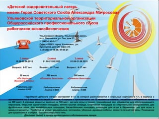 «Детский оздоровительный лагерь
имени Героя Советского Союза Александра Матросова»
Ульяновской территориальной организации
Общероссийского профессионального союза
работников жизнеобеспечения
Территория детского лагеря составляет 9 га на которой располагаются 7 спальных корпусов в т.ч. 3 корпуса с
проживанием по 4 человека в каждой комнате; 4 корпуса с проживанием по 12 человек в комнате; пищеблок с обеденным залом
на 300 мест; 4 игровых комнаты; кинозал на 100 мест, зал для игры в теннис, тренажёрный зал, общежитие для обслуживающего
персонала, открытая сценическая площадка, летняя крытая эстрада, спортивная площадка со спортивными сооружениями, два
футбольных поля, две волейбольные площадки, баскетбольная площадка, площадка для игры в бадминтон, зал для игры в
шашки и шахматы. Удобства на улице: умывальные, ногомойки, уборные, душевые кабины, комната личной гигиены. Помещение
для сушки белья и обуви. Бассейн открытого типа.
Доставка детей в лагерь организуется собственником лагеря.
Ульяновская область, Ульяновский район,
п.ст. Охотничья, ул. Гая, дом 37;
т. (84254) 48-2-17
Офис 432063, город Ульяновск, ул.
Кузнецова, дом 20, офис 34;
т. (8422) 41-14-08; 41-05-24
1 смена
10.06-30.06.2015
Возраст: 6-17 лет
2 смена
01.08-21.08.2015
Возраст: 6-17 лет
3 смена
01.08-21.08.2015
Возраст: 6-17 лет
50 мест
«По дорогам
Воинской Славы»
Родительская
плата:4 985
380 мест
«Планета детства»
Родительская
плата: 5 985
380 мест
«Планета детства»
Родительская
плата: 4 985
 