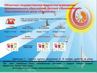 Областное государственное бюджетное учреждение
дополнительного образования Детский оздоровительно-
образовательный центр «Светлячок»
Кирпичные 1 - этажные корпуса, проживание по 10 человек, удобства на улице:
умывальники, ногомойки, уборные. Душевые кабины, комната личной гигиены. Столовая на
150 мест. Теннисные столы, волейбольная площадка. У каждого корпуса беседки.
Библиотека. Белое озеро, пляж.
Доставка детей в лагерь самостоятельная родителями.
43382, Ульяновская область, Николаевский район, село Белое озеро
т. 8(84247) 48-2-26; 41-20-63
1 смена
04.06-24.06.2015
Возраст: 7-17 лет
2 смена
27.06-17.07.2015
Возраст: 7-17 лет
3 смена
20.07-09.08.2015
Возраст: 7-17 лет
4 смена
12.08-21.08.2015
Возраст: 7-17 лет
«Город мастеров» 50 мест
«Город мастеров»
Родительская
плата: 5 444
«Город мастеров» «Юный спасатель»
 
