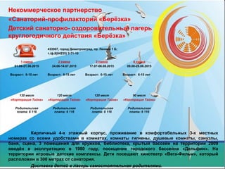 Некоммерческое партнерство
«Санаторий-профилакторий «Берёзка»
Детский санаторно- оздоровительный лагерь
круглогодичного действия «Берёзка»
Кирпичный 4-х этажный корпус, проживание в комфортабельных 3-х местных
номерах со всеми удобствами в комнатах, комнаты гигиены, душевые комнаты, санузлы,
баня, сцена, 3 помещения для кружков, библиотека, крытый бассейн на территории 2009
введён в эксплуатацию в 1980 году, посещение городского бассейна «Дельфин». На
территории игровые детские комплексы. Дети посещают кинотеатр «Вега-Фильм», который
расположен в 300 метрах от санатория.
Доставка детей в лагерь самостоятельная родителями.
433507, город Димитровград, пр. Ленина 1 Б;
т./ф.8(84235) 3-71-10
1 смена
01.06-21.06.2015
Возраст: 6-15 лет
2 смена
24.06-14.07.2015
Возраст: 6-15 лет
3 смена
17.07-06.08.2015
Возраст: 6-15 лет
4 смена
09.08-29.08.2015
Возраст: 6-15 лет
120 мест
«Корпорация Тайна»
Родительская
плата: 6 116
120 мест
«Корпорация Тайна»
Родительская
плата: 6 116
120 мест
«Корпорация Тайна»
Родительская
плата: 6 116
90 мест
«Корпорация Тайна»
Родительская
плата: 6 116
 