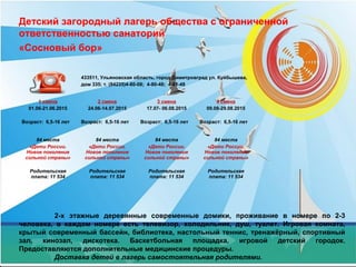 Детский загородный лагерь общества с ограниченной
ответственностью санаторий
«Сосновый бор»
2-х этажные деревянные современные домики, проживание в номере по 2-3
человека, в каждом номере есть телевизор, холодильник, душ, туалет. Игровая комната,
крытый современный бассейн, библиотека, настольный теннис, тренажёрный, спортивный
зал, кинозал, дискотека. Баскетбольная площадка, игровой детский городок.
Предоставляются дополнительные медицинские процедуры.
Доставка детей в лагерь самостоятельная родителями.
433511, Ульяновская область, город Димитровград ул. Куйбышева,
дом 335; т. (84235)4-80-08; 4-80-48; 4-81-48
1 смена
01.06-21.06.2015
Возраст: 6,5-16 лет
2 смена
24.06-14.07.2015
Возраст: 6,5-16 лет
3 смена
17.07- 06.08.2015
Возраст: 6,5-16 лет
4 смена
09.08-29.08.2015
Возраст: 6,5-16 лет
84 места
«Дети России.
Новое поколение
сильной страны»
Родительская
плата: 11 534
84 места
«Дети России.
Новое поколение
сильной страны»
Родительская
плата: 11 534
84 места
«Дети России.
Новое поколение
сильной страны»
Родительская
плата: 11 534
84 места
«Дети России.
Новое поколение
сильной страны»
Родительская
плата: 11 534
 