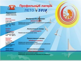 Дополнительную
информацию вы
можете получить
Профильные лагеря
- 2015ЛЕТО
Филькина
Елена Сергеевна
т.44-11-94,
36-26-20, 72-96-97
2 переулок Мира,
дом 26,
Международный лагерь
«Smart Camp»
Профильная языковая смена с углубленным изучением
английского языка.
Ерофеев
Сергей
Александрович
т.89378770343
2 переулок Мира,
дом 24, офис 8
Авиационный лагерь
«АэроСтарт»
Профильная авиационная смена.
Кузнецова
Надежда
Алексеевна
т. 89084758690
переулок
Амбулаторный,
дом 8, каб.8
Православный лагерь
«Родные истоки»
Профильная православная смена.
Необходимо дополнительное заявление от родителей.
8(8422) 991517,
8(8423) 522817
Православный лагерь
«Мир православия»
Профильная православная смена.
Необходимо дополнительное заявление от родителей.
 