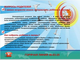 ВОПРОСЫ РОДИТЕЛЕЙ:
С какого возраста можно отправлять ребёнка в лагерь?
Оптимальный возраст для такой поездки – 8 лет, но следует
учитывать индивидуальные особенности ребёнка. Идеальный вариант, если
есть возможность отправить в лагерь ребёнка с кем-нибудь из его приятелей.
Выберите смену, которая заинтересует самого ребёнка. Для
общительных, контактных детей поездка в летний лагерь станет важным
этапом взросления. А для не слишком уверенных в себе, обидчивых детей,
такой опыт может дезориентировать, поэтому лучше отложить его на более
поздний возраст.
Как собрать ребёнка в лагерь?
-составьте список вещей, которые ребёнок берёт с собой в лагерь, и
прикрепите его к внутренней стороне чемодана, сумки;
- внимательно посмотрите дату окончания смены;
- уточните место сбора детей при отъезде в лагерь, если отъезд организован
собственником лагеря;
- проведите беседу с ребёнком о правилах поведения в лагере.
ГОРЯЧАЯ ЛИНИЯ 46-03-25
 