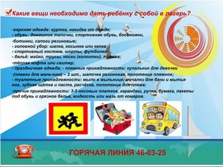 Какие вещи необходимо дать ребёнку с собой в лагерь?
-верхняя одежда: куртка, накидка от дождя;
- обувь: домашние тапочки, спортивная обувь, босоножки,
-ботинки, сапоги резиновые;
- головной убор: шапка, косынка или кепка;
- спортивный костюм, шорты, футболка;
- бельё: майки, трусы, носки (колготки), пижама;
-тёплая кофта или свитер;
- праздничная одежда; - пляжные принадлежности: купальник для девочки
-(плавки для мальчика) – 2 шт., шапочка резиновая, полотенце пляжное;
- туалетные принадлежности: мыло в мыльнице, мочалки для бани и мытья
ног, зубная щётка и паста, расчёска, полотенце для пляжа;
-прочие принадлежности: 3-5 носовых платков, карандаш, ручка, бумага, пакеты
под обувь и грязное белье, жидкость или мазь от комаров.
ГОРЯЧАЯ ЛИНИЯ 46-03-25
 