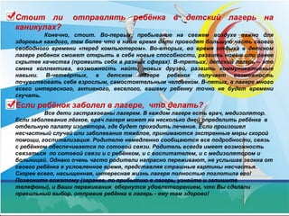 Стоит ли отправлять ребёнка в детский лагерь на
каникулах?
Конечно, стоит. Во-первых, пребывание на свежем воздухе важно для
здоровья каждого, тем более что в наше время дети проводят большую часть своего
свободного времени «перед компьютером». Во-вторых, во время отдыха в детском
лагере ребенок сможет открыть в себе новые способности, развить новые или ранее
скрытее качества (проявить себя в разных сферах). В-третьих, детский лагерь – это
смена коллектива, возможность найти новых друзей, развить коммуникативные
навыки. В-четвёртых, в детском лагере ребенок получает возможность
почувствовать себя взрослым, самостоятельным человеком. В-пятых, в лагере много
всего интересного, активного, веселого, вашему ребенку точно не будет времени
скучать.
Если ребёнок заболел в лагере, что делать?
Все дети застрахованы лагерем. В каждом лагере есть врач, медизолятор.
Если заболевание лёгкое, врач лагеря может на несколько дней определить ребёнка в
отдельную палату изолятора, где будет проходить лечение. Если произошел
несчастный случай или заболевание тяжёлое, принимаются экстренные меры скорой
помощи, госпитализация. Родителю немедленно сообщаются все подробности, связь
с ребёнком обеспечивается по сотовой связи. Родитель всегда имеет возможность
связаться по сотовой связи и с ребёнком, и с воспитателем, и с медизолятором и
больницей. Однако очень часто родители напрасно переживают, не услышав звонка от
своего ребёнка в условленное время, представляя страшные картины несчастья.
Скорее всего, насыщенная, интересная жизнь лагеря полностью поглотила его!
Позвоните вожатому (заранее, по прибытию в лагерь, узнайте и запишите
телефоны), и Ваши переживания обернутся удовлетворением, что Вы сделали
правильный выбор, отправив ребёнка в лагерь - ему там здорово!
 