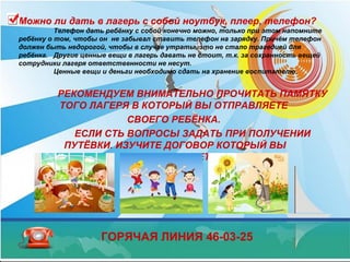Можно ли дать в лагерь с собой ноутбук, плеер, телефон?
Телефон дать ребёнку с собой конечно можно, только при этом напомните
ребёнку о том, чтобы он не забывал ставить телефон на зарядку. Причём телефон
должен быть недорогой, чтобы в случае утраты, это не стало трагедией для
ребёнка. Другие ценные вещи в лагерь давать не стоит, т.к. за сохранность вещей
сотрудники лагеря ответственности не несут.
Ценные вещи и деньги необходимо сдать на хранение воспитателю.
РЕКОМЕНДУЕМ ВНИМАТЕЛЬНО ПРОЧИТАТЬ ПАМЯТКУ
ТОГО ЛАГЕРЯ В КОТОРЫЙ ВЫ ОТПРАВЛЯЕТЕ
СВОЕГО РЕБЁНКА.
ЕСЛИ СТЬ ВОПРОСЫ ЗАДАТЬ ПРИ ПОЛУЧЕНИИ
ПУТЁВКИ. ИЗУЧИТЕ ДОГОВОР КОТОРЫЙ ВЫ
ПОДПИСЫВАЕТЕ.
ГОРЯЧАЯ ЛИНИЯ 46-03-25
 