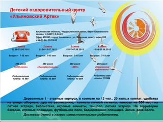 Детский оздоровительный центр
«Ульяновский Артек»
Деревянные 1 - этажные корпуса, в комнате по 12 чел., 20 жилых комнат, удобства
на улице: уборные; душ по расписанию, комната личной гигиены, кинозал на 300 мест на
летней эстраде, библиотека, игровые комнаты, танцпол, летняя эстрада. На территории
беседки, игровые площадки, футбольное поле, бадминтонная площадка. Залив, река Волга.
Доставка детей в лагерь самостоятельная родителями.
Ульяновская область, Чердаклинский район, берег Юрманского
залива, т.(84231) 2-24-01
Офис 432063, город Ульяновск, ул. Спасская, дом 3, офис 205
т.94-22-88; 72-33-33
1 смена
02.06-22.06.2015
Возраст: 7-15 лет
2 смена
25.06-15.07.2015
Возраст: 7-15 лет
3 смена
18.07-07.08.2015
Возраст: 7-15 лет
4 смена
10.08-30.08.2015
Возраст: 7-15 лет
260 мест
«ЭКО-лето»
Родительская
плата: 15 984
260 мест
«Кинофестиваль»
Родительская
плата: 15 984
260 мест
«КВН»
Родительская
плата: 15 984
260 мест
«Юрманский
фестиваль»
Родительская
плата: 15 984
 