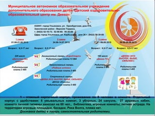 Муниципальное автономное образовательное учреждение
дополнительного образования детей «Детский оздоровительно-
образовательный центр им. Деева»
432057, город Ульяновск, ул. Оренбургская, дом 41б,
Заволжский район - Верхняя Терраса,
т. (8422) 52-16-73; 52-58-60; 56-30-09
Офис город Ульяновск, ул. Карбышева, дом 26 т. (8422) 56-30-09
1 смена
01.06-21.06.2015
Возраст: 6,5-17 лет
2 смена
24.06-14.07.2015
Возраст: 6,5-17 лет
3 смена
17.07- 06.08.2015
Возраст: 6,5-17 лет
4 смена
09.08-29.08.2015
Возраст: 6,5-17 лет
225 мест
«Детство без
границ»
Родительская
плата:3 485
Авиационный лагерь «АэроСтарт»
Родительская плата:13 984
Православный лагерь
«Родные истоки»
Родительская плата:3 485
Спортивный лагерь
«ДЕЕВА 2015: БЫСРЕЕ, ВЫШЕ, СИЛЬНЕЕ!»
ДЮСШ «Юность»
Родительская плата:3 485
165 мест
«Деева-TV»
Родительская
плата:3 485
«ДЕЕВА 2015:
БЫСРЕЕ, ВЫШЕ,
СИЛЬНЕЕ!»
Родительская
плата:3 485
1 - этажный кирпичный корпус, проживание по 8 человек в комнате. Отдельный
корпус с удобствами: 6 умывальных комнат, 3 уборных, 24 санузла, 27 душевых кабин,
комната личной гигиены кинозал на 60 чел., библиотека, игровые комнаты, летняя эстрада. На
территории игровые площадки, беседки. Река Волга, пляжа нет.
Доставка детей в лагерь самостоятельная родителями.
 