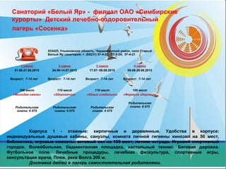 Санаторий «Белый Яр» - филиал ОАО «Симбирские
курорты» Детский лечебно-оздоровительный
лагерь «Сосенка»
Корпуса 1 - этажные: кирпичные и деревянные. Удобства в корпусе:
индивидуальные душевые кабины, санузлы, комната личной гигиены кинозал на 50 мест,
библиотека, игровые комнаты, актовый зал на 100 мест, летняя эстрада. Игровой спортивный
городок. Волейбольная, бадминтонная площадка, настольный теннис. Беговая дорожка.
Футбольное поле. Лечебные процедуры, лечебная физкультура, спортивные игры,
консультация врача. Пляж, река Волга 200 м.
Доставка детей в лагерь самостоятельная родителями.
433425, Ульяновская область, Чердаклинский район, село Старый
Белый Яр санаторий; т. (84231) 57-4-28; 57-3-24; 57-4-21
1 смена
01.06-21.06.2015
Возраст: 7-14 лет
2 смена
24.06-14.07.2015
Возраст: 7-14 лет
3 смена
17.07- 06.08.2015
Возраст: 7-14 лет
4 смена
09.08-29.08.2015
Возраст: 7-14 лет
100 мест
«Молодая смена»
Родительская
плата: 6 075
110 мест
«Здоровячок»
Родительская
плата: 6 075
110 мест
«Юный следопыт»
Родительская
плата: 6 075
100 мест
«Формула здоровья»
Родительская
плата: 6 075
 