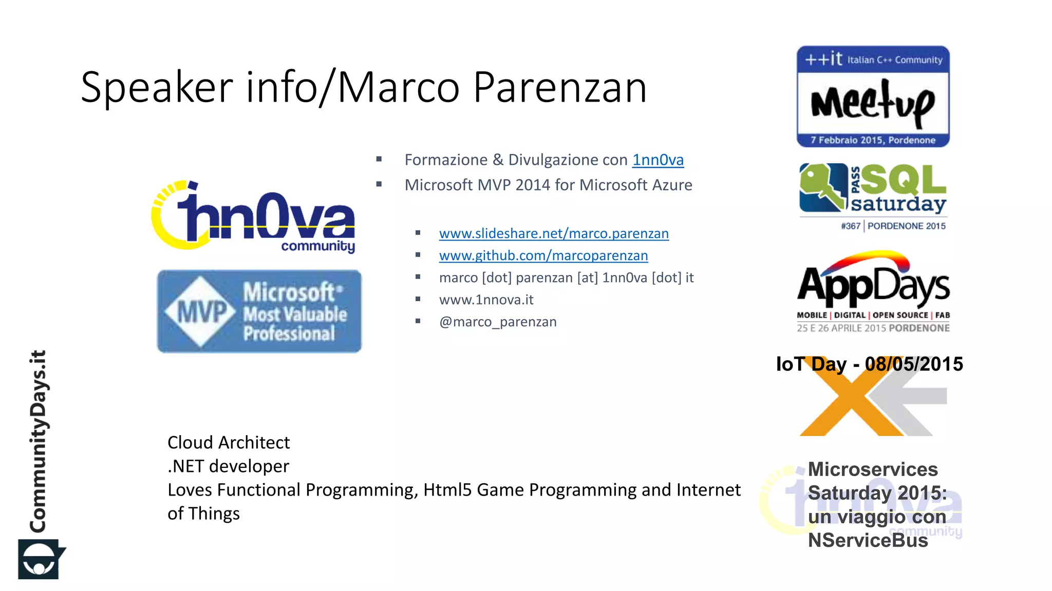 #CDays15 – Milano 24, 25 e 26 Marzo 2015
Speaker info/Marco Parenzan
 Formazione & Divulgazione con 1nn0va
 Microsoft MVP 2014 for Microsoft Azure
 www.slideshare.net/marco.parenzan
 www.github.com/marcoparenzan
 marco [dot] parenzan [at] 1nn0va [dot] it
 www.1nnova.it
 @marco_parenzan
Cloud Architect
.NET developer
Loves Functional Programming, Html5 Game Programming and Internet
of Things
Microservices
Saturday 2015:
un viaggio con
NServiceBus LI
VE
IoT Day - 08/05/2015
 