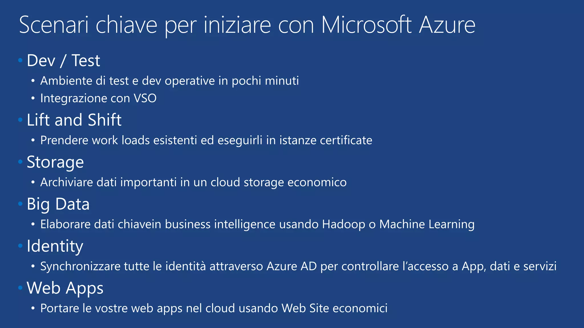 • Dev / Test
• Ambiente di test e dev operative in pochi minuti
• Integrazione con VSO
• Lift and Shift
• Prendere work loads esistenti ed eseguirli in istanze certificate
• Storage
• Archiviare dati importanti in un cloud storage economico
• Big Data
• Elaborare dati chiavein business intelligence usando Hadoop o Machine Learning
• Identity
• Synchronizzare tutte le identità attraverso Azure AD per controllare l’accesso a App, dati e servizi
• Web Apps
• Portare le vostre web apps nel cloud usando Web Site economici
Scenari chiave per iniziare con Microsoft Azure
 