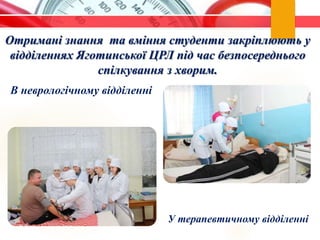 Отримані знання та вміння студенти закріплюють у
відділеннях Яготинської ЦРЛ під час безпосереднього
спілкування з хворим.
У терапевтичному відділенні
В неврологічному відділенні
 