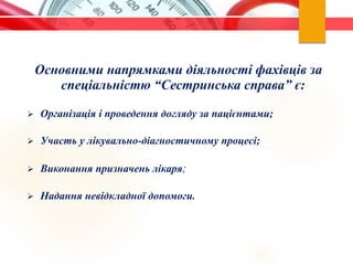 Основними напрямками діяльності фахівців за
спеціальністю “Сестринська справа” є:
 Організація і проведення догляду за пацієнтами;
 Участь у лікувально-діагностичному процесі;
 Виконання призначень лікаря;
 Надання невідкладної допомоги.
 
