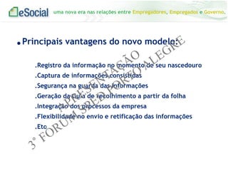 uma nova era nas relações entre Empregadores, Empregados e Governo.
.Principais vantagens do novo modelo:
.Registro da informação no momento de seu nascedouro
.Captura de informações consistidas
.Segurança na guarda das informações
.Geração da Guia de recolhimento a partir da folha
.Integração dos processos da empresa
.Flexibilidade no envio e retificação das informações
.Etc
 