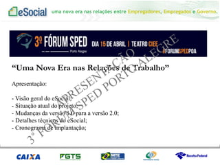 uma nova era nas relações entre Empregadores, Empregados e Governo.
Apresentação:
- Visão geral do eSocial;
- Situação atual do projeto;
- Mudanças da versão 1.0 para a versão 2.0;
- Detalhes técnicos do eSocial;
- Cronograma de implantação;
“Uma Nova Era nas Relações de Trabalho”
 