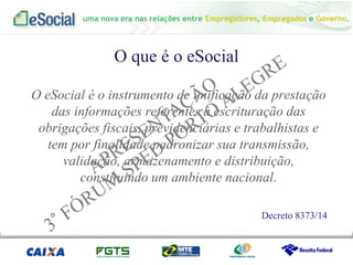 uma nova era nas relações entre Empregadores, Empregados e Governo.
O que é o eSocial
O eSocial é o instrumento de unificação da prestação
das informações referentes à escrituração das
obrigações fiscais, previdenciárias e trabalhistas e
tem por finalidade padronizar sua transmissão,
validação, armazenamento e distribuição,
constituindo um ambiente nacional.
Decreto 8373/14
 