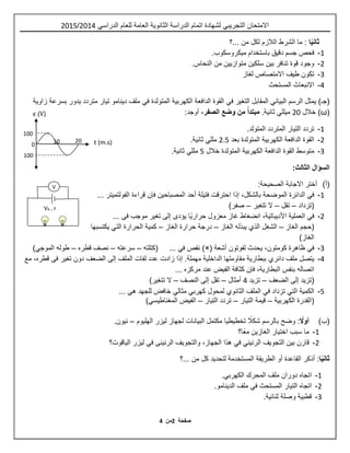 ‫ص‬‫ف‬‫حة‬4‫م‬‫ن‬4
‫اال‬‫متحان‬‫التجريبي‬‫للعام‬ ‫العامة‬ ‫الثانوية‬ ‫الدراسة‬ ‫اتمام‬ ‫لشهادة‬‫الدراسي‬2514/2510
‫ث‬‫ا‬ً‫ي‬‫ان‬‫...؟‬ ‫من‬ ‫لكل‬ ‫الالزم‬ ‫الشرط‬ ‫ما‬ :
1-‫ميكروسكوب‬ ‫باستخدام‬ ‫دقيق‬ ‫جسم‬ ‫فحص‬.
2-‫متوازيين‬ ‫سلكين‬ ‫بين‬ ‫تنافر‬ ‫قوة‬ ‫وجود‬.‫النحاس‬ ‫من‬
3-‫تكون‬‫طيف‬‫االمتصاص‬‫لغاز‬
4-‫المستحث‬ ‫االنبعاث‬
‫الرسم‬ ‫يمثل‬ )‫(جـ‬‫البياني‬‫التغير‬ ‫المقابل‬‫في‬‫المتولدة‬ ‫الكهربية‬ ‫الدافعة‬ ‫القوة‬‫في‬‫زاوية‬ ‫بسرعة‬ ‫يدور‬ ‫متردد‬ ‫تيار‬ ‫دينامو‬ ‫ملف‬
(ω‫خالل‬ )25‫ميللي‬.‫ثانية‬‫الصفر‬ ‫وضع‬ ‫من‬ ً‫مبتدأ‬،:‫أوجد‬
1-.‫المتولد‬ ‫المتردد‬ ‫التيار‬ ‫تردد‬
2-‫بعد‬ ‫المتولدة‬ ‫الكهربية‬ ‫الدافعة‬ ‫القوة‬2.0‫مللي‬.‫ثانية‬
3-‫خالل‬ ‫المتولدة‬ ‫الكهربية‬ ‫الدافعة‬ ‫القوة‬ ‫متوسط‬0‫مللي‬.‫ثانية‬
:‫الثالث‬ ‫السؤال‬
(‫أ‬):‫الصحيحة‬ ‫االجابة‬ ‫أختر‬
1-‫في‬‫الموضحة‬ ‫الدائرة‬،‫بالشكل‬‫قراءة‬ ‫فإن‬ ‫المصباحين‬ ‫أحد‬ ‫فتيلة‬ ‫احترقت‬ ‫إذا‬... ‫الفولتميتر‬
‫(تزداد‬–‫تقل‬–‫تتغي‬ ‫ال‬‫ر‬–)‫صفر‬
2-‫في‬‫انضغاط‬ ،‫األديباتية‬ ‫العملية‬‫معزو‬ ‫غاز‬‫ل‬... ‫فى‬ ‫موجب‬ ‫تغير‬ ‫إلى‬ ‫يؤدى‬ ‫ًا‬‫ي‬‫حرار‬
‫الغاز‬ ‫(حجم‬–‫الشغل‬‫الذي‬‫الغاز‬ ‫يبذله‬–‫الغاز‬ ‫حرارة‬ ‫درجة‬–‫الحرارة‬ ‫كمية‬‫التي‬‫يكتسبها‬
)‫الغاز‬
3-‫في‬‫ظاهرة‬‫ك‬‫و‬‫متون‬‫لفوتو‬ ‫يحدث‬ ،‫أشعة‬ ‫ن‬)×(‫نقص‬‫في‬‫(كتلته‬ ...–‫سرعته‬–‫قطره‬ ‫نصف‬–‫طوله‬‫الموجي‬)
4-‫ملف‬ ‫يتصل‬‫دائري‬‫إذا‬ .‫مهملة‬ ‫الداخلية‬ ‫مقاومتها‬ ‫ببطارية‬‫زادت‬‫الملف‬ ‫لفات‬ ‫عدد‬‫الضعف‬ ‫إلى‬،‫قطره‬ ‫فى‬ ‫تغير‬ ‫دون‬‫مع‬
‫اتصاله‬،‫البطارية‬ ‫بنفس‬... ‫مركزه‬ ‫عند‬ ‫الفيض‬ ‫كثافة‬ ‫فإن‬
(‫الضعف‬ ‫إلى‬ ‫تزيد‬–‫تزيد‬4‫أمثال‬–‫النصف‬ ‫إلى‬ ‫تقل‬–‫تتغي‬ ‫ال‬‫ر‬)
0-‫الكمية‬‫التي‬‫تزداد‬‫في‬‫الملف‬‫الثانوي‬‫لمحول‬‫كهربي‬‫مثالي‬‫للجهد‬ ‫خافض‬‫هي‬...
‫(القدرة‬‫الكهربية‬–‫التيار‬ ‫قيمة‬–‫التيار‬ ‫تردد‬–‫الفيض‬‫المغناطيسي‬)
(‫ب‬)ً‫أوال‬:ً‫شكال‬ ‫بالرسم‬ ‫وضح‬‫تخطيطيا‬‫البيانات‬ ‫مكتمل‬‫الهليوم‬ ‫ليزر‬ ‫لجهاز‬–.‫نيون‬
1-‫ًا؟‬‫ع‬‫م‬ ‫الغازين‬ ‫اختيار‬ ‫سبب‬ ‫ما‬
2-‫قارن‬‫بين‬‫التجويف‬‫الرنين‬‫ي‬‫في‬‫الرنينى‬ ‫والتجويف‬ ،‫الجهاز‬ ‫هذا‬‫في‬‫الياقوت؟‬ ‫ليزر‬
‫ا‬ً‫ي‬‫ثان‬:‫أذكر‬‫...؟‬ ‫من‬ ‫كل‬ ‫لتحديد‬ ‫المستخدمة‬ ‫الطريقة‬ ‫أو‬ ‫القاعدة‬
1-‫اتجاه‬‫المحرك‬ ‫ملف‬ ‫دوران‬‫الكهربي‬.
2-‫اتجاه‬‫المستحث‬ ‫التيار‬‫في‬‫الدينامو‬ ‫ملف‬.
3-‫ثنائية‬ ‫وصلة‬ ‫قطبية‬.
ε (V)
t (m.s)15 25
5
155
155
VB , r
V
 