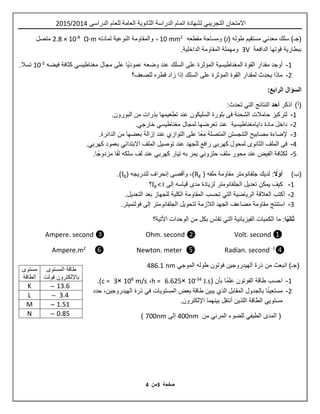 ‫ص‬‫ف‬‫حة‬3‫م‬‫ن‬4
‫اال‬‫متحان‬‫التجريبي‬‫الدراسى‬ ‫للعام‬ ‫العامة‬ ‫الثانوية‬ ‫الدراسة‬ ‫اتمام‬ ‫لشهادة‬2514/2510
‫سلك‬ )‫(جـ‬‫معدني‬( ‫طوله‬ ‫مستقيم‬l‫مقطعه‬ ‫ومساحة‬ )2
10 mm،‫لمادته‬ ‫النوعية‬ ‫والمقاومة‬Ω·m8-
10×2.8‫متصل‬
‫الدافعة‬ ‫قوتها‬ ‫ببطارية‬3V.‫الداخلية‬ ‫المقاومة‬ ‫ومهملة‬
1-‫مجال‬ ‫على‬ ‫ًا‬‫ي‬‫عمود‬ ‫وضعه‬ ‫عند‬ ‫السلك‬ ‫على‬ ‫المؤثرة‬ ‫المغناطيسية‬ ‫القوة‬ ‫مقدار‬ ‫أوجد‬‫مغناطيسي‬‫فيضه‬ ‫كثافة‬3-
10.‫تسال‬
2-‫ال‬ ‫القوة‬ ‫لمقدار‬ ‫يحدث‬ ‫ماذا‬‫للضعف؟‬ ‫قطره‬ ‫زاد‬ ‫إذا‬ ‫السلك‬ ‫على‬ ‫مؤثرة‬
:‫الرابع‬ ‫السؤال‬
(‫أ‬)‫اذكر‬‫أحد‬‫النتائج‬‫التي‬‫تحدث‬:
1-‫الشحنة‬ ‫حامالت‬ ‫لتركيز‬‫فى‬‫بلورة‬‫تطعيم‬ ‫عند‬ ‫السليكون‬‫ها‬.‫البورون‬ ‫من‬ ‫بذرات‬
2-‫لمجال‬ ‫تعرضها‬ ‫عند‬ ‫دايامغناطيسية‬ ‫مادة‬ ‫داخل‬‫مغناطيسي‬‫خارجي‬.
3-‫على‬ ‫ًا‬‫ع‬‫م‬ ‫المتصلة‬ ‫التنجستن‬ ‫مصابيح‬ ‫إلضاءة‬‫التوازي‬‫بعضها‬ ‫إزالة‬ ‫عند‬‫الدائرة‬ ‫من‬.
4-‫الثانوى‬ ‫الملف‬ ‫فى‬‫للجهد‬ ‫رافع‬ ‫كهربى‬ ‫لمحول‬‫الملف‬ ‫توصيل‬ ‫عند‬‫االبتدائي‬‫بعمود‬‫كهربي‬.
0-‫ملف‬ ‫محور‬ ‫عند‬ ‫الفيض‬ ‫لكثافة‬‫حلزوني‬‫تيار‬ ‫به‬ ‫يمر‬‫كهربي‬‫ا‬ً‫مزدوج‬ ‫ا‬ً‫ف‬‫ل‬ ‫سلكه‬ ‫لف‬ ‫عند‬.
(‫ب‬)ً‫أوال‬( ‫ملفه‬ ‫مقاومة‬ ‫جلفانومتر‬ ‫لديك‬ :gR‫إنحراف‬ ‫وأقصى‬ ،)( ‫لتدريجه‬gI.)
1-‫لزيادة‬ ‫الجلفانومتر‬ ‫تعديل‬ ‫يمكن‬ ‫كيف‬‫قياسه‬ ‫مدى‬‫إلى‬I<gI‫؟‬
2-‫أ‬‫الرياضية‬ ‫العالقة‬ ‫كتب‬‫التي‬‫تحسب‬‫بعد‬ ‫للجهاز‬ ‫الكلية‬ ‫المقاومة‬‫التعديل‬.
3-‫استنتج‬‫مقاومة‬‫الجهد‬ ‫مضاعف‬‫ل‬ ‫الالزمة‬.‫فولتميتر‬ ‫إلى‬ ‫الجلفانومتر‬ ‫تحويل‬
‫ا‬ً‫ي‬‫ثان‬:‫ما‬‫الفيزيائية‬ ‫الكميات‬‫التي‬‫األتية؟‬ ‫الوحدات‬ ‫من‬ ‫بكل‬ ‫تقاس‬
Volt. second ❶❷Ohm. second❸Ampere. second
❹1-
econdsRadian.❺meter.Newton❻2
Ampere.m
)‫(جـ‬‫انبعث‬‫من‬‫الهيدروجين‬ ‫ذرة‬‫فوتون‬‫طوله‬‫الموجي‬nm4.6.1
1-‫احسب‬‫الفوتون‬ ‫طاقة‬‫بأن‬ ‫ًا‬‫م‬‫عل‬(J.s34-
15×6.620h =،m/s.
15×3c =.)
2-‫ب‬ ‫ا‬ً‫ن‬‫مستعي‬‫الجدول‬‫المقابل‬‫الذي‬‫يبين‬‫طاقة‬‫ال‬ ‫بعض‬‫مستويات‬‫في‬‫ذرة‬‫الهيدروجين‬،‫حدد‬
‫ال‬ ‫الطاقة‬ ‫مستويي‬‫ل‬‫ذين‬‫أنتقل‬‫بينهما‬.‫اإللكترون‬
‫المدى‬ (‫الطيفي‬‫من‬ ‫المرئي‬ ‫للضوء‬400nm‫إلى‬700nm)
‫طاقة‬‫المستوى‬
‫باإللكترون‬‫فولت‬
‫مستوى‬
‫الطاقة‬
̶ 13.6K
̶ 3.4L
̶ 1.51M
̶ 0.85N
 