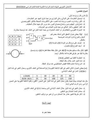 ‫ص‬‫ف‬‫حة‬4‫م‬‫ن‬4
X
Y
A
B
C
Out
NOT
NOT
‫اال‬‫متح‬‫ان‬‫التجريبي‬‫للعام‬ ‫العامة‬ ‫الثانوية‬ ‫الدراسة‬ ‫اتمام‬ ‫لشهادة‬‫الدراسي‬2514/2510
:‫الخامس‬ ‫السؤال‬
(‫أ‬)‫مما‬ ‫زوج‬ ‫كل‬ ‫قارن‬‫يأتي‬:
1-‫على‬ ‫المقاومات‬ ‫توصيل‬‫التوالي‬‫وعلى‬‫التوازي‬‫عبر‬ ‫الجهد‬ ‫فرق‬ ‫حيث‬ ‫من‬.‫المقاومات‬
2-‫بالتأثير‬ ‫المنبعثة‬ ‫االلكترونات‬ ‫على‬ ‫الضوء‬ ‫شدة‬ ‫وزيادة‬ ‫الضوء‬ ‫تردد‬ ‫زيادة‬ ‫تأثير‬‫الكهروضوئي‬.
3-‫المطياف‬ ‫خالل‬ ‫منهما‬ ‫كل‬ ‫مرور‬ ‫عند‬ ‫النيون‬ ‫مصباح‬ ‫وشعاع‬ ‫نيون‬ ‫الهيليوم‬ ‫ليزر‬ ‫شعاع‬.
4-‫الغاز‬‫الحقيقي‬‫والغاز‬‫المثالي‬.‫الجزيئات‬ ‫بين‬ ‫التجاذب‬ ‫قوى‬ ‫حيث‬ ‫من‬
0-‫المحرك‬‫الكهربي‬‫والجلفانوم‬‫ت‬‫ر‬‫حيث‬ ‫من‬ ‫المتحرك‬ ‫الملف‬ ‫ذو‬‫ا‬‫تجاه‬‫التيار‬‫في‬‫ال‬‫ببطارية‬ ‫توصيله‬ ‫عند‬ ‫ملف‬.
(‫ب‬)‫أوال‬‫ي‬ :‫عطى‬‫التحقق‬ ‫جدول‬‫الذي‬‫أمامك‬‫قيم‬ ‫بعض‬
‫الدخل‬‫الموضحة‬ ‫البوابات‬ ‫لدائرة‬ ‫والخرج‬
.‫بالشكل‬
1-( ‫البوابة‬ ‫من‬ ‫كل‬ ‫نوع‬ ‫على‬ ‫تعرف‬X( ‫والبوابة‬ )Y،)
2-( ‫الخرج‬ ‫أوجد‬Z.‫بالجدول‬ )
‫ا‬ً‫ي‬‫ثان‬:‫ش‬‫كل‬‫سلك‬‫مقاومته‬ ‫مستقيم‬Ω4.‫قطرها‬ ‫مغلقة‬ ‫حلقة‬ ‫شكل‬ ‫على‬(d)‫و‬ ،‫توصيل‬ ‫تم‬
‫بطارية‬6V‫عبر‬‫طرفي‬.‫بالشكل‬ ‫كما‬ ‫قطرها‬:‫أوجد‬
1-‫المقاومة‬‫الكلية‬( ‫النقطتين‬ ‫بين‬A،B)
2-.‫الحلقة‬ ‫سلك‬ ‫خالل‬ ‫المار‬ ‫التيار‬ ‫شدة‬
3-‫اشرح‬‫تنعدم‬ ‫لماذا‬‫الفيض‬ ‫كثافة‬‫المغناطيسي‬‫الحلقة‬ ‫مركز‬ ‫عند‬.
(‫يعطى‬ )‫جـ‬‫الكهربية‬ ‫الدافعة‬ ‫القوة‬ ‫فى‬ ‫التغير‬ ‫التالى‬ ‫الجدول‬((ε‫المستحثة‬‫في‬‫الملف‬‫الثانوي‬‫التغير‬ ‫ومعدل‬ ،‫في‬‫التيار‬ ‫شدة‬
( ΔI/Δt )‫المار‬‫في‬‫الملف‬‫االبتدائي‬.
302520105ε (Volt)
1501251005025ΔI/Δt (A/s)
‫البيانات‬ ‫هذه‬ ‫مثل‬ً‫ي‬‫بيان‬‫على‬ ‫الكهربية‬ ‫الدافعة‬ ‫والقوة‬ ،‫األفقى‬ ‫المحور‬ ‫على‬ ‫التيار‬ ‫شدة‬ ‫فى‬ ‫التغير‬ ‫معدل‬ ‫يكون‬ ‫بحيث‬ ‫ا‬‫المحور‬
‫الرأسي‬‫الرسم‬ ‫ومن‬ .‫البياني‬:‫أوجد‬
1-‫التغير‬ ‫معدل‬‫في‬‫الملف‬ ‫خالل‬ ‫التيار‬ ‫شدة‬‫االبتدائي‬‫يستحث‬ ‫الذى‬15 V‫في‬‫الملف‬‫الثانوي‬.
2-‫الملفين‬ ‫بين‬ ‫المتبادل‬ ‫الحث‬ ‫معامل‬.
3-‫لتغيير‬ ‫طريقة‬ ‫أذكر‬‫مقدار‬‫دون‬ ‫المعامل‬ ‫هذا‬‫أن‬‫تغير‬‫من‬.‫الملفين‬ ‫تركيب‬
‫األسئلة‬ ‫انتهت‬
A B C Out
1 1 1 0
0 1 1 1
0 0 0 Z
A B
 