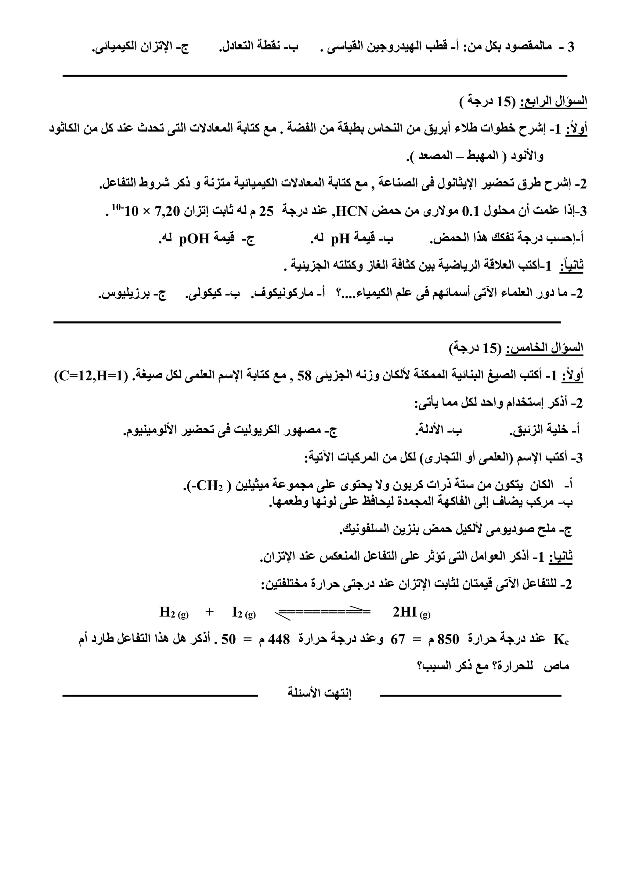 3-‫أ‬ :‫من‬ ‫بكل‬ ‫مالمقصود‬-‫ب‬ . ‫القياسى‬ ‫الهيدروجين‬ ‫قطب‬-‫ج‬ .‫التعادل‬ ‫نقطة‬-.‫الكيميائى‬ ‫اإلتزان‬
‫ـــــــــــــــــــــــــــــــــــــــــــــــــــــــــــــــــــــــــــــــــــــــــــــــــــــــــــــــــــــــــــــ‬‫ــــــــــــــــــــــــــــــــــــــــــــــــ‬
:‫الرابع‬ ‫السؤال‬(02) ‫درجة‬
:ً‫ال‬‫أو‬0-‫طالء‬ ‫خطوات‬ ‫إشرح‬‫أبريق‬‫الف‬ ‫من‬ ‫بطبقة‬ ‫النحاس‬ ‫من‬‫الكاثود‬ ‫من‬ ‫كل‬ ‫عند‬ ‫تحدث‬ ‫التى‬ ‫المعادالت‬ ‫كتابة‬ ‫مع‬ . ‫ضة‬
‫المهبط‬ ( ‫واألنود‬–) ‫المصعد‬.
5-‫متزنة‬ ‫الكيميائية‬ ‫المعادالت‬ ‫كتابة‬ ‫مع‬ , ‫الصناعة‬ ‫فى‬ ‫اإليثانول‬ ‫تحضير‬ ‫طرق‬ ‫إشرح‬‫و‬.‫التفاعل‬ ‫شروط‬ ‫ذكر‬
3-‫محلول‬ ‫أن‬ ‫علمت‬ ‫إذا‬1.0‫حمض‬ ‫من‬ ‫موالرى‬HCN‫درجة‬ ‫عند‬ ,52‫إتزان‬ ‫ثابت‬ ‫له‬ ‫م‬0,51×01-01
.
‫أ‬-‫ب‬ .‫الحمض‬ ‫هذا‬ ‫تفكك‬ ‫درجة‬ ‫إحسب‬-‫قيمة‬pH‫ج‬ .‫له‬-‫قيمة‬pOH.‫له‬
:ً‫ا‬‫ثاني‬0-‫أكتب‬. ‫الجزيئية‬ ‫وكتلته‬ ‫الغاز‬ ‫كثافة‬ ‫بين‬ ‫الرياضية‬ ‫العالقة‬
5-‫أ‬ ‫الكيمياء....؟‬ ‫علم‬ ‫فى‬ ‫أسمائهم‬ ‫اآلتى‬ ‫العلماء‬ ‫دور‬ ‫ما‬-‫ب‬ .‫ماركونيكوف‬-‫ج‬ .‫كيكولى‬-.‫برزيليوس‬
‫ـــــــــــــــــــــــــــــــــــــــــــــــــــــــــــــــــــــــــــــــــــــــــــــــــــــــــــــــــــــــــــــ‬‫ــــــــــــــــــــــــ‬‫ـــــــــــــــــــــــــ‬
:‫الخامس‬ ‫السؤال‬(02)‫درجة‬
:ً‫ال‬‫أو‬0-‫الجزيئى‬ ‫وزنه‬ ‫أللكان‬ ‫الممكنة‬ ‫البنائية‬ ‫الصيغ‬ ‫أكتب‬21( .‫صيغة‬ ‫لكل‬ ‫العلمى‬ ‫اإلسم‬ ‫كتابة‬ ‫مع‬ ,(C=12,H=1
5-:‫يأتى‬ ‫مما‬ ‫لكل‬ ‫واحد‬ ‫إستخدام‬ ‫أذكر‬
‫أ‬-‫ب‬ .‫الزئبق‬ ‫خلية‬-‫ج‬ .‫األدلة‬-‫م‬.‫األلومينيوم‬ ‫تحضير‬ ‫فى‬ ‫الكريوليت‬ ‫صهور‬
3-:‫اآلتية‬ ‫المركبات‬ ‫من‬ ‫لكل‬ )‫التجارى‬ ‫أو‬ ‫(العلمى‬ ‫اإلسم‬ ‫أكتب‬
‫أ‬-( ‫ميثيلين‬ ‫مجموعة‬ ‫على‬ ‫يحتوى‬ ‫وال‬ ‫كربون‬ ‫ذرات‬ ‫ستة‬ ‫من‬ ‫يتكون‬ ‫الكان‬2CH-.)
‫ب‬-.‫وطعمها‬ ‫لونها‬ ‫على‬ ‫ليحافظ‬ ‫المجمدة‬ ‫الفاكهة‬ ‫إلى‬ ‫يضاف‬ ‫مركب‬
‫ج‬-‫بنزين‬ ‫حمض‬ ‫أللكيل‬ ‫صوديومى‬ ‫ملح‬.‫السلفونيك‬
‫ثانيا‬:0-.‫اإلتزان‬ ‫عند‬ ‫المنعكس‬ ‫التفاعل‬ ‫على‬ ‫تؤثر‬ ‫التى‬ ‫العوامل‬ ‫أذكر‬
5-:‫مختلفتين‬ ‫حرارة‬ ‫درجتى‬ ‫عند‬ ‫اإلتزان‬ ‫لثابت‬ ‫قيمتان‬ ‫اآلتى‬ ‫للتفاعل‬
H2 (g) + I2 (g) =========== 2HI (g)
cK‫حرارة‬ ‫درجة‬ ‫عند‬211= ‫م‬60‫حرارة‬ ‫درجة‬ ‫وعند‬441= ‫م‬21‫أم‬ ‫طارد‬ ‫التفاعل‬ ‫هذا‬ ‫هل‬ ‫أذكر‬ .
‫السبب؟‬ ‫ذكر‬ ‫مع‬ ‫للحرارة؟‬ ‫ماص‬
‫األسئلة‬ ‫إنتهت‬ ‫ــــــــــــــــــــــــــــــــــــــــــــــــــــــــــــــ‬‫ـــــــــــــــــــــــــــــــــــــــــــــــــــــــــــــــــــ‬
 
