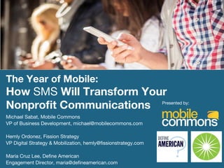 The Year of Mobile: 
How SMS Will Transform Your
Nonproﬁt Communications
 Presented by:
Michael Sabat, Mobile Commons
VP of Business Development, michael@mobilecommons.com

Hemly Ordonez, Fission Strategy
VP Digital Strategy & Mobilization, hemly@ﬁssionstrategy.com

Maria Cruz Lee, Deﬁne American
Engagement Director, maria@deﬁneamerican.com
 