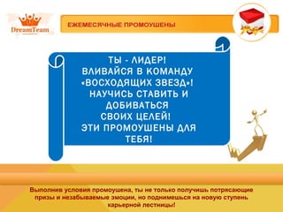 ТЫ - ЛИДЕР!
ВЛИВАЙСЯ В КОМАНДУ
«ВОСХОДЯЩИХ ЗВЕЗД»!
НАУЧИСЬ СТАВИТЬ И
ДОБИВАТЬСЯ
СВОИХ ЦЕЛЕЙ!
ЭТИ ПРОМОУШЕНЫ ДЛЯ
ТЕБЯ!
Выполнив условия промоушена, ты не только получишь потрясающие
призы и незабываемые эмоции, но поднимешься на новую ступень
карьерной лестницы!
 