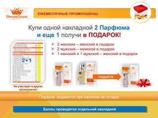 Баллы проводятся отдельной накладнойБаллы проводятся отдельной накладной
Купи одной накладной 2 Парфюма
и еще 1 получи в ПОДАРОК!
Не участвует в другихНе участвует в других
промоушенахпромоушенах
 2 женских – женский в подарок
 2 мужских – мужской в подарок
 1 женский и 1 мужской – женский в подарок
ПОДАРОК
 