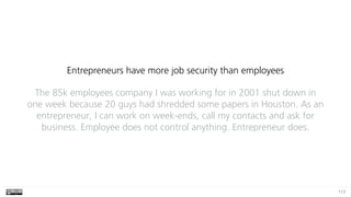 113
Entrepreneurs have more job security than employees
The 85k employees company I was working for in 2001 shut down in
one week because 20 guys had shredded some papers in Houston. As an
entrepreneur, I can work on week-ends, call my contacts and ask for
business. Employee does not control anything. Entrepreneur does.
 