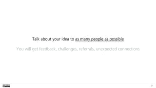 21
Talk about your idea to as many people as possible
You will get feedback, challenges, referrals, unexpected connections
 