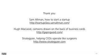 137
Thank you:
Sam Altman, how to start a startup 
http://startupclass.samaltman.com/
Hugh MacLeod, cartoons drawn on the back of business cards 
http://gapingvoid.com/
Strategyzer, helping CEOs operate like surgeons 
http://www.strategyzer.com
 