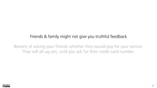 36
Friends & family might not give you truthful feedback
Beware of asking your friends whether they would pay for your service.
They will all say yes, until you ask for their credit card number.
 
