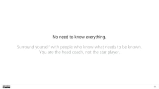 44
No need to know everything.
Surround yourself with people who know what needs to be known.  
You are the head coach, not the star player.
 