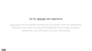 53
Go for attitude over experience
vice.com recruits people coming out of schools with no experience,
because they have not been formatted by how things are done
elsewhere, and will want to prove themselves
 