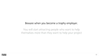 62
Beware when you become a trophy employer.
You will start attracting people who want to help
themselves more than they want to help your project
 