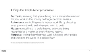 64
4 things that lead to better performance:
Fairness: knowing that you're being paid a reasonable amount
for your work so that money no longer becomes an issue. 
Autonomy: controlling events in your work life by choosing
what you want to do and when you want to do it. 
Mastery: excelling at a craft that you enjoy and being
recognized as a master by peers that you respect. 
Purpose: feeling that what your work is helping other people
and changing the world in a positive way.
http://www.inc.com/geoffrey-james/the-true-secret-of-employee-motivation.html
 