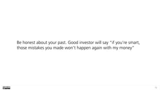 72
Be honest about your past. Good investor will say “if you’re smart,
those mistakes you made won’t happen again with my money”
 