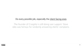 80
Do every possible job, especially the client facing ones
The founder of Craigslist is still doing user support. Steve
Jobs was famous for randomly answering clients’ complains.
 
