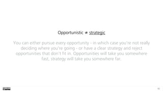 82
Opportunistic ≠ strategic
You can either pursue every opportunity - in which case you’re not really
deciding where you’re going - or have a clear strategy and reject
opportunities that don’t fit in. Opportunities will take you somewhere
fast, strategy will take you somewhere far.
 