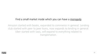 93
Find a small market inside which you can have a monopoly
Amazon started with books, expanded to commerce in general. Lending
club started with peer to peer loans, now expands to lending in general.
Uber started with taxis, will expand to everything related to
transportation.
 