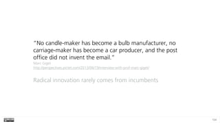 104
“No candle-maker has become a bulb manufacturer, no
carriage-maker has become a car producer, and the post
office did not invent the email.” 
Marc Giget  
http://perspectives.pictet.com/2013/06/19/interview-with-prof-marc-giget/
Radical innovation rarely comes from incumbents
 