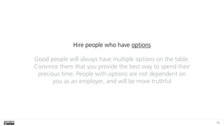 55
Hire people who have options
Good people will always have multiple options on the table.
Convince them that you provide the best way to spend their
precious time. People with options are not dependent on
you as an employer, and will be more truthful
 