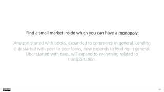 93
Find a small market inside which you can have a monopoly
Amazon started with books, expanded to commerce in general. Le...