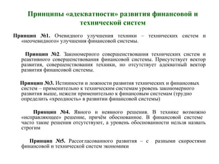 Принципы «адекватности» развития финансовой и
технической систем
Принцип №1. Очевидного улучшения техники – технических систем и
«неочевидного» улучшения финансовой системы.
Принцип №2. Закономерного совершенствования технических систем и
реактивного совершенствования финансовой системы. Присутствует вектор
развития, совершенствования техники, но отсутствует адекватный вектор
развития финансовой системы.
Принцип №3. Истинности и ложности развития технических и финансовых
систем – применительно к техническим системам уровень закономерного
развития выше, нежели применительно к финансовым системам (трудно
определить «хреодность» в развитии финансовой системы)
Принцип №4. Явного и неявного решения. В технике возможно
«исправляющее» решение, причём обоснованное. В финансовой системе
часто такие решения отсутствуют, а уровень обоснованности нельзя назвать
строгим
Принцип №5. Рассогласованного развития – с разными скоростями
финансовой и технической систем экономики
 