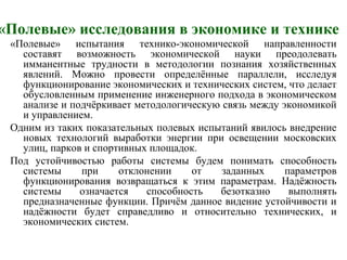 «Полевые» исследования в экономике и технике
«Полевые» испытания технико-экономической направленности
составят возможность экономической науки преодолевать
имманентные трудности в методологии познания хозяйственных
явлений. Можно провести определённые параллели, исследуя
функционирование экономических и технических систем, что делает
обусловленным применение инженерного подхода в экономическом
анализе и подчёркивает методологическую связь между экономикой
и управлением.
Одним из таких показательных полевых испытаний явилось внедрение
новых технологий выработки энергии при освещении московских
улиц, парков и спортивных площадок.
Под устойчивостью работы системы будем понимать способность
системы при отклонении от заданных параметров
функционирования возвращаться к этим параметрам. Надёжность
системы означается способность безотказно выполнять
предназначенные функции. Причём данное видение устойчивости и
надёжности будет справедливо и относительно технических, и
экономических систем.
 