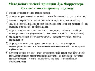 Методологический принцип Дж. Форрестера –
близок к инженерному подходу
1) отказ от концепции равновесия;
2) опора на реальные процессы хозяйственного управления;
3) отказ от простоты, если она противоречит реальности;
4) замена оптимизационного подхода принятием решений на
основе неполной информации;
5) перенос цели математического моделирования с выбора
альтернатив на улучшение экономического поведения;
6) моделирование микроструктуры, генерирующей макро-
поведение;
7) определение структуры модели и ее параметров
непосредственно из реального экономического поведения
субъектов;
8) верификация модели как итеративный процесс большой
размерности со многими вариантами и возможностями,
позволяющий легко включать новые нелинейные
зависимости
 
